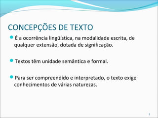 CONCEPÇÕES DE TEXTO 
É a ocorrência lingüística, na modalidade escrita, de 
qualquer extensão, dotada de significação. 
Textos têm unidade semântica e formal. 
Para ser compreendido e interpretado, o texto exige 
conhecimentos de várias naturezas. 
2 
 