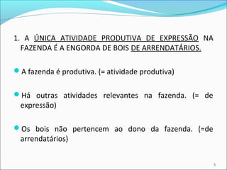 1. A ÚNICA ATIVIDADE PRODUTIVA DE EXPRESSÃO NA 
FAZENDA É A ENGORDA DE BOIS DE ARRENDATÁRIOS. 
A fazenda é produtiva. (= atividade produtiva) 
Há outras atividades relevantes na fazenda. (= de 
expressão) 
Os bois não pertencem ao dono da fazenda. (=de 
arrendatários) 
5 
 