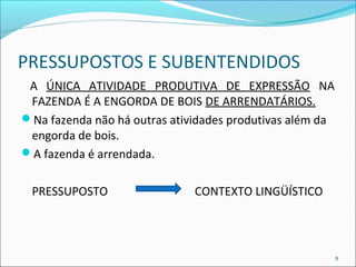 PRESSUPOSTOS E SUBENTENDIDOS 
A ÚNICA ATIVIDADE PRODUTIVA DE EXPRESSÃO NA 
FAZENDA É A ENGORDA DE BOIS DE ARRENDATÁRIOS. 
Na fazenda não há outras atividades produtivas além da 
engorda de bois. 
A fazenda é arrendada. 
PRESSUPOSTO CONTEXTO LINGÜÍSTICO 
9 
 