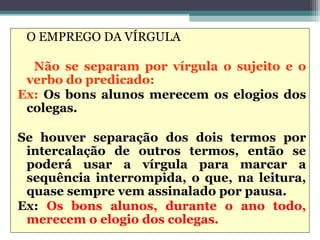 O EMPREGO DA VÍRGULA

  Não se separam por vírgula o sujeito e o
 verbo do predicado:
Ex: Os bons alunos merecem os elogios dos
 colegas.

Se houver separação dos dois termos por
 intercalação de outros termos, então se
 poderá usar a vírgula para marcar a
 sequência interrompida, o que, na leitura,
 quase sempre vem assinalado por pausa.
Ex: Os bons alunos, durante o ano todo,
 merecem o elogio dos colegas.
 