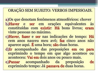 ORAÇÃO SEM SUJEITO: VERBOS IMPESSOAIS.

a)Os que denotam fenômenos atmosféricos: chover
b)Haver e ser em orações equivalentes às
  constituídas com existir: Há bons livros; eram
  vinte pessoas no máximo.
c)Haver, fazer e ser nas indicações de tempo: Há
  cem anos nasceu meu avô; faz cinco anos não
  aparece aqui. É uma hora; são duas horas.
d)Ir acompanhado das preposições em ou para
  exprimindo o tempo em que algo acontece ou
  aconteceu: Vai em dois anos ou pouco mais.
e)Passar    acompanhado      da    preposição  de
  exprimindo tempo: Já passava de duas horas.
 