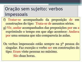 Oração sem sujeito: verbos
 impessoais
f) Tratar-se acompanhado da preposição de em
  construções do tipo: Trata-se de assuntos sérios.
g) Vir, andar acompanhados das preposições por ou a
  exprimindo o tempo em que algo acontece: Andava
  por uma semana que não comparecia às aulas.

Os verbos impessoais estão sempre na 3ª pessoa do
 singular. Faz exceção o verbo ser em construções do
 tipo: Eram vinte pessoas no máximo.
       São duas horas.
 