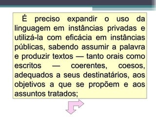 É preciso expandir o uso da
linguagem em instâncias privadas e
utilizá-la com eficácia em instâncias
públicas, sabendo assumir a palavra
e produzir textos — tanto orais como
escritos — coerentes, coesos,
adequados a seus destinatários, aos
objetivos a que se propõem e aos
assuntos tratados;
 