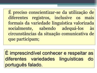 É preciso conscientizar-se da utilização de
 diferentes registros, inclusive os mais
 formais da variedade linguística valorizada
 socialmente, sabendo adequá-los às
 circunstâncias da situação comunicativa de
 que participam;


É imprescindível conhecer e respeitar as
diferentes variedades linguísticas do
português falado.
 