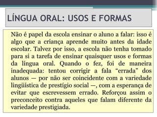 LÍNGUA ORAL: USOS E FORMAS
Não é papel da escola ensinar o aluno a falar: isso é
algo que a criança aprende muito antes da idade
escolar. Talvez por isso, a escola não tenha tomado
para si a tarefa de ensinar quaisquer usos e formas
da língua oral. Quando o fez, foi de maneira
inadequada: tentou corrigir a fala “errada” dos
alunos — por não ser coincidente com a variedade
lingüística de prestígio social —, com a esperança de
evitar que escrevessem errado. Reforçou assim o
preconceito contra aqueles que falam diferente da
variedade prestigiada.
 