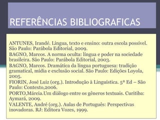 REFERÊNCIAS BIBLIOGRAFICAS
ANTUNES, Irandé. Língua, texto e ensino: outra escola possível.
São Paulo: Parábola Editorial, 2009.
BAGNO, Marcos. A norma oculta: língua e poder na sociedade
brasileira. São Paulo: Parábola Editorial, 2003.
BAGNO, Marcos. Dramática da língua portuguesa: tradição
gramatical, mídia e exclusão social. São Paulo: Edições Loyola,
2005.
FIORIN, José Luiz (org.). Introdução à Linguística. 5ª Ed – São
Paulo: Contexto,2006.
PORTO,Márcia.Um diálogo entre os gêneros textuais. Curitiba:
Aymará, 2009.
VALENTE, André (org.). Aulas de Português: Perspectivas
inovadoras. RJ: Editora Vozes, 1999.
 