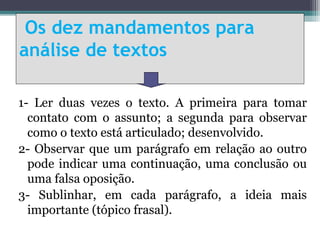 Os dez mandamentos para
análise de textos

1- Ler duas vezes o texto. A primeira para tomar
  contato com o assunto; a segunda para observar
  como o texto está articulado; desenvolvido.
2- Observar que um parágrafo em relação ao outro
  pode indicar uma continuação, uma conclusão ou
  uma falsa oposição.
3- Sublinhar, em cada parágrafo, a ideia mais
  importante (tópico frasal).
 