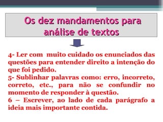 Os dez mandamentos para
        análise de textos

4- Ler com muito cuidado os enunciados das
questões para entender direito a intenção do
que foi pedido.
5- Sublinhar palavras como: erro, incorreto,
correto, etc., para não se confundir no
momento de responder à questão.
6 – Escrever, ao lado de cada parágrafo a
ideia mais importante contida.
 