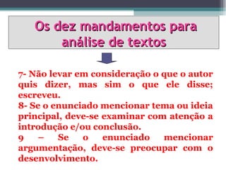 Os dez mandamentos para
       análise de textos

7- Não levar em consideração o que o autor
quis dizer, mas sim o que ele disse;
escreveu.
8- Se o enunciado mencionar tema ou ideia
principal, deve-se examinar com atenção a
introdução e/ou conclusão.
9   –    Se   o    enunciado   mencionar
argumentação, deve-se preocupar com o
desenvolvimento.
 