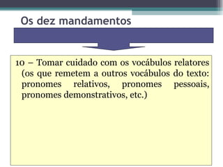 Os dez mandamentos


10 – Tomar cuidado com os vocábulos relatores
 (os que remetem a outros vocábulos do texto:
 pronomes relativos, pronomes pessoais,
 pronomes demonstrativos, etc.)
 