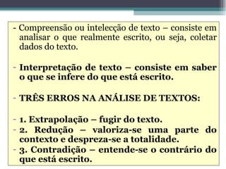 - Compreensão ou intelecção de texto – consiste em
  analisar o que realmente escrito, ou seja, coletar
  dados do texto.

- Interpretação de texto – consiste em saber
  o que se infere do que está escrito.

- TRÊS ERROS NA ANÁLISE DE TEXTOS:

- 1. Extrapolação – fugir do texto.
- 2. Redução – valoriza-se uma parte do
  contexto e despreza-se a totalidade.
- 3. Contradição – entende-se o contrário do
  que está escrito.
 