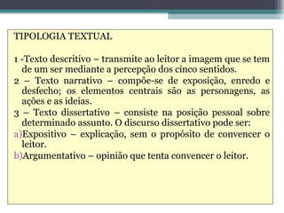 TIPOLOGIA TEXTUAL

1 -Texto descritivo – transmite ao leitor a imagem que se tem
  de um ser mediante a percepção dos cinco sentidos.
2 – Texto narrativo – compõe-se de exposição, enredo e
  desfecho; os elementos centrais são as personagens, as
  ações e as ideias.
3 – Texto dissertativo – consiste na posição pessoal sobre
  determinado assunto. O discurso dissertativo pode ser:
a)Expositivo – explicação, sem o propósito de convencer o
  leitor.
b)Argumentativo – opinião que tenta convencer o leitor.
 