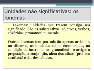 Unidades não significativas: os
fonemas
    Lexemas: unidades que trazem consigo seu
 significado. São os substantivos, adjetivos, verbos,
 advérbios, pronomes, numerais.

 Outros lexemas tem por missão apenas articular,
 no discurso, as unidades acima enumeradas, na
 condição de instrumentos gramaticais: o artigo, a
 preposição, a conjunção, além dos afixos (prefixos
 e sufixos) e das desinências.
 