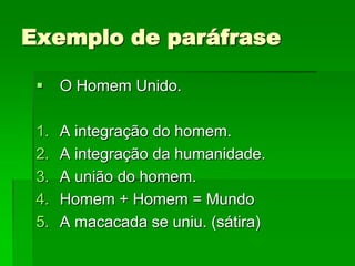 Exemplo de paráfrase

     O Homem Unido.

 1.   A integração do homem.
 2.   A integração da humanidade.
 3.   A união do homem.
 4.   Homem + Homem = Mundo
 5.   A macacada se uniu. (sátira)
 