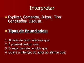 Interpretar
    Explicar, Comentar, Julgar, Tirar
     Conclusões, Deduzir.

    Tipos de Enunciados:

1.   Através do texto infere-se que:
2.   É possível deduzir que:
3.   O autor permite concluir que:
4.   Qual é a intenção do autor ao afirmar que:
 