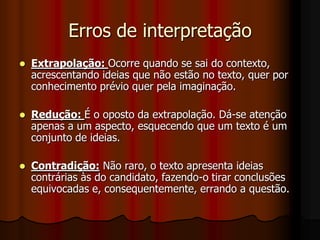 Erros de interpretação
   Extrapolação: Ocorre quando se sai do contexto,
    acrescentando ideias que não estão no texto, quer por
    conhecimento prévio quer pela imaginação.

   Redução: É o oposto da extrapolação. Dá-se atenção
    apenas a um aspecto, esquecendo que um texto é um
    conjunto de ideias.

   Contradição: Não raro, o texto apresenta ideias
    contrárias às do candidato, fazendo-o tirar conclusões
    equivocadas e, consequentemente, errando a questão.
 
