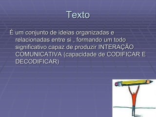 Texto
É um conjunto de ideias organizadas e
  relacionadas entre si , formando um todo
  significativo capaz de produzir INTERAÇÃO
  COMUNICATIVA (capacidade de CODIFICAR E
  DECODIFICAR)
 