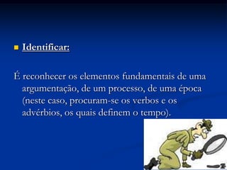   Identificar:

É reconhecer os elementos fundamentais de uma
  argumentação, de um processo, de uma época
  (neste caso, procuram-se os verbos e os
  advérbios, os quais definem o tempo).
 