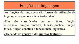 Funções da linguagem
●As funções da linguagem são formas de utilização da
linguagem segundo a intenção do falante.
●Elas são classificadas em seis tipos: função
referencial, função emotiva, função poética, função
fática, função conativa e função metalinguística.
●(Depende do gênero e das marcas textuais)
 