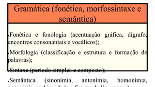 ●Fonética e fonologia (acentuação gráfica, dígrafo,
encontros consonantais e vocálicos);
●Morfologia (classificação e estrutura e formação de
palavras);
●Sintaxe (período simples e composto);
●Semântica (sinonímia, antonímia, homonímia,
Gramática (fonética, morfossintaxe e
semântica)
 