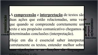 ●A compreensão e interpretação de textos são
duas ações que estão relacionadas, uma vez
que quando se compreende corretamente um
texto e seu propósito comunicativo chegamos a
determinadas conclusões (interpretação).
●Hoje em dia é essencial saber interpretar
corretamente os textos, entender melhor sobre
suas tipologias e as funções da linguagem
 