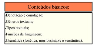 Conteúdos básicos:
●Denotação e conotação;
●Gêneros textuais;
●Tipos textuais;
●Funções da linguagem;
●Gramática (fonética, morfossintaxe e semântica).
 