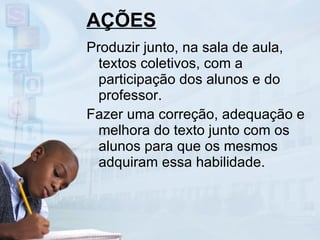 AÇÕES Produzir junto, na sala de aula, textos coletivos, com a participação dos alunos e do professor. Fazer uma correção, adequação e melhora do texto junto com os alunos para que os mesmos adquiram essa habilidade. 