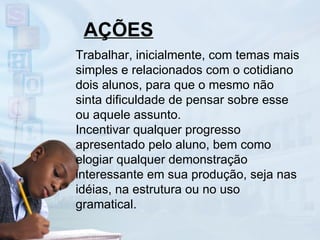 AÇÕES Trabalhar, inicialmente, com temas mais simples e relacionados com o cotidiano dois alunos, para que o mesmo não sinta dificuldade de pensar sobre esse ou aquele assunto. Incentivar qualquer progresso apresentado pelo aluno, bem como elogiar qualquer demonstração interessante em sua produção, seja nas idéias, na estrutura ou no uso gramatical. 