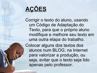 AÇÕES Corrigir o texto do aluno, usando um Código de Adaptação do Texto, para que o próprio aluno modifique e melhore seu texto em uma outra etapa do trabalho. Colocar alguns dos textos dos alunos num BLOG, na Internet para valorizar a produção, ou seja, evitar que o texto seja lido apenas pelo professor. 