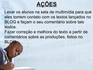 Levar os alunos na sala de multimídia para que eles tomem contato com os textos lançados no BLOG e façam o seu comentário sobre tais textos. Fazer correção e melhora do texto a partir de comentários sobre as produções, feitos no BLOG. AÇÕES 