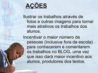 AÇÕES Ilustrar os trabalhos através de fotos e outras imagens para tornar mais atrativos os trabalhos dos alunos. Incentivar o maior número de pessoas (inclusive fora da escola) para conhecerem e comentarem os trabalhos no BLOG, uma vez que isso dará maior incentivo aos alunos, produtores dos textos. 