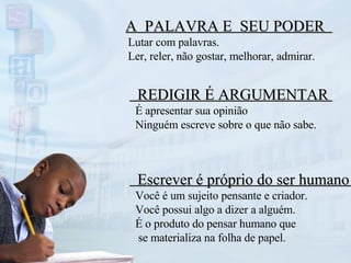 Escrever é próprio do ser humano  Você é um sujeito pensante e criador. Você possui algo a dizer a alguém. É o produto do pensar humano que se materializa na folha de papel. REDIGIR É ARGUMENTAR  É apresentar sua opinião Ninguém escreve sobre o que não sabe. A  PALAVRA E  SEU PODER  Lutar com palavras.  Ler, reler, não gostar, melhorar, admirar. 