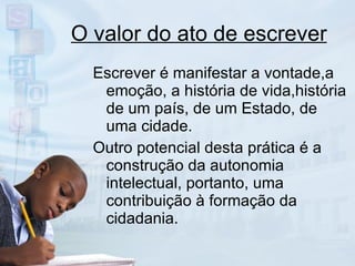 O valor do ato de escrever Escrever é manifestar a vontade,a emoção, a história de vida,história de um país, de um Estado, de uma cidade.  Outro potencial desta prática é a construção da autonomia intelectual, portanto, uma contribuição à formação da cidadania. 