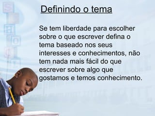 Definindo o tema Se tem liberdade para escolher sobre o que escrever defina o tema baseado nos seus interesses e conhecimentos, não tem nada mais fácil do que escrever sobre algo que gostamos e temos conhecimento. 