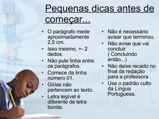 Pequenas dicas antes de começar... O parágrafo mede aproximadamente 2,5 cm. Isso mesmo, +- 2 dedos. Não pule linha entre os parágrafos. Comece da linha número 01. Gírias não pertencem ao texto. Letra legível é diferente de letra bonita. Não é necessário avisar que terminou. Não avise que vai concluir ( Concluindo então...) Não deixe recado no final da redação  para a professora . Use o padrão culto da Língua Portuguesa. 