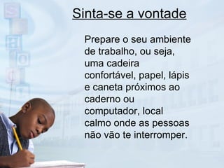 Sinta-se a vontade Prepare o seu ambiente de trabalho, ou seja, uma cadeira confortável, papel, lápis e caneta próximos ao caderno ou computador, local calmo onde as pessoas não vão te interromper. 