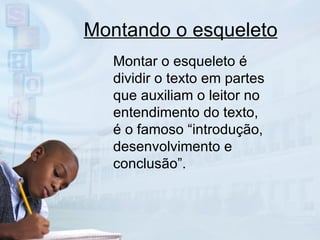Montando o esqueleto Montar o esqueleto é dividir o texto em partes que auxiliam o leitor no entendimento do texto, é o famoso “introdução, desenvolvimento e conclusão”. 