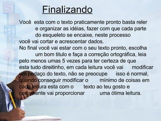 Finalizando Você  esta com o texto praticamente pronto basta reler  e organizar as idéias, fazer com que cada parte  do esqueleto se encaixe, neste processo  você vai cortar e acrescentar dados. No final você vai estar com o seu texto pronto, escolha  um bom titulo e faça a correção ortográfica, leia  pelo menos umas 5 vezes para ter certeza de que  esta tudo direitinho, em cada leitura você vai  modificar um pedaço do texto, não se preocupe  isso é normal, quando conseguir modificar o  mínimo de coisas em cada leitura esta com o  texto ao teu gosto e certamente vai proporcionar  uma ótima leitura. 