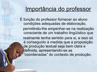 Importância do professor É função do professor fornecer ao aluno condições adequadas de elaboração, permitindo-lhe empenhar-se na realização consciente de um trabalho lingüístico que realmente tenha sentido para si, e isso só é conseguido à medida que a proposição de produção textual seja bem clara e definida, apresentando-se as “coordenadas” do contexto de produção.  