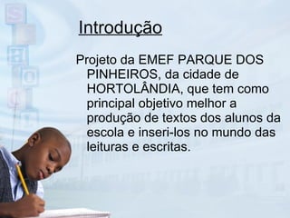 Introdução Projeto da EMEF PARQUE DOS PINHEIROS, da cidade de HORTOLÂNDIA, que tem como principal objetivo melhor a produção de textos dos alunos da escola e inseri-los no mundo das leituras e escritas. 