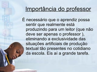 Importância do professor É necessário que o aprendiz possa sentir que realmente está produzindo para um leitor (que não deve ser apenas o professor ), eliminando a exclusividade das situações artificiais de produção textual tão presentes no cotidiano da escola. Eis aí a grande tarefa. 