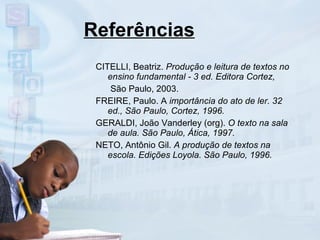 Referências CITELLI, Beatriz.  Produção e leitura de textos no ensino fundamental - 3 ed. Editora Cortez, São Paulo, 2003. FREIRE, Paulo. A  importância do ato de ler. 32 ed., São Paulo, Cortez, 1996. GERALDI, João Vanderley (org).  O texto na sala de aula. São Paulo, Ática, 1997. NETO, Antônio Gil.  A produção de textos na escola. Edições Loyola. São Paulo, 1996. 