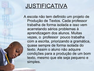 JUSTIFICATIVA A escola não tem definido um projeto de Produção de Textos. Cada professor trabalha de forma isolada e isso vem acarretando sérios problemas à aprendizagem dos alunos. Muitas vezes, o  professor  pouco trabalha com a escrita, priorizando a gramática, quase sempre de forma isolada do texto. Assim o aluno não adquire condições para a produção de um bom texto, mesmo que ele seja pequeno e simples. 