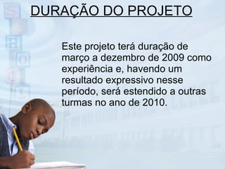 DURAÇÃO DO PROJETO Este projeto terá duração de março a dezembro de 2009 como experiência e, havendo um resultado expressivo nesse período, será estendido a outras turmas no ano de 2010. 