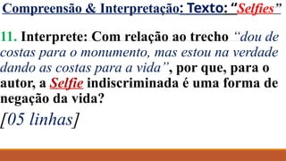 Compreensão & Interpretação: Texto: “Selfies”
11. Interprete: Com relação ao trecho “dou de
costas para o monumento, mas estou na verdade
dando as costas para a vida”, por que, para o
autor, a Selfie indiscriminada é uma forma de
negação da vida?
[05 linhas]
 
