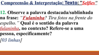 Compreensão & Interpretação: Texto: “Selfies”
12. Observe a palavra destacada/sublinhada
na frase: “Fulaninha? Tira fotos na frente do
espelho.” Qual é o sentido da palavra
fulaninha, no contexto? Refere-se a uma
pessoa, especificamente?
[03 linhas]
 