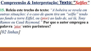 Compreensão & Interpretação: Texto: “Selfies”
15. Releia este trecho do texto: “A bobeira se revela em
outras situações: é o caso de quem tira um “selfie” tendo
ao fundo a torre Eiffel, ou (pior) ao lado de, sei lá, Tony
Ramos ou Cauã Reymond.” Por que o autor empregou a
palavra ‘pior’entre parênteses?
[02 linhas]
 