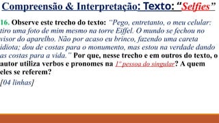 Compreensão & Interpretação: Texto: “Selfies”
16. Observe este trecho do texto: “Pego, entretanto, o meu celular:
tiro uma foto de mim mesmo na torre Eiffel. O mundo se fechou no
visor do aparelho. Não por acaso eu brinco, fazendo uma careta
idiota; dou de costas para o monumento, mas estou na verdade dando
as costas para a vida.” Por que, nesse trecho e em outros do texto, o
autor utiliza verbos e pronomes na 1º pessoa do singular? A quem
eles se referem?
[04 linhas]
 