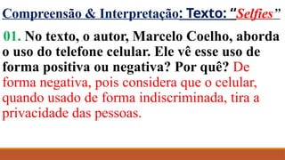 Compreensão & Interpretação: Texto: “Selfies”
01. No texto, o autor, Marcelo Coelho, aborda
o uso do telefone celular. Ele vê esse uso de
forma positiva ou negativa? Por quê? De
forma negativa, pois considera que o celular,
quando usado de forma indiscriminada, tira a
privacidade das pessoas.
 