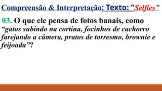 Compreensão & Interpretação: Texto: “Selfies”
03. O que ele pensa de fotos banais, como
“gatos subindo na cortina, focinhos de cachorro
farejando a câmera, pratos de torresmo, brownie e
feijoada”?
 